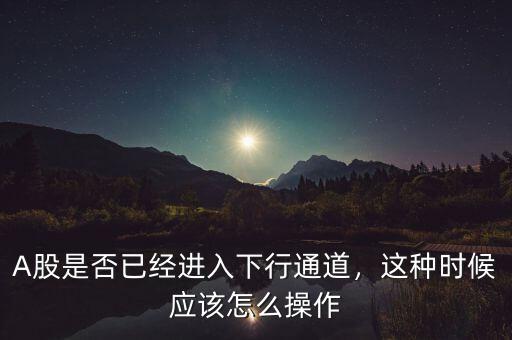 A股是否已經(jīng)進入下行通道，這種時候應該怎么操作