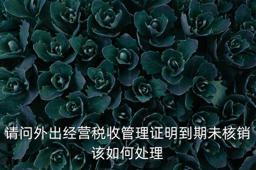 外經(jīng)證到期沒核銷有什么影響，請問外出經(jīng)營稅收管理證明到期未核銷該如何處理