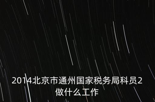 稅務(wù)所科員 二 是什么，2014北京市通州國家稅務(wù)局科員2做什么工作