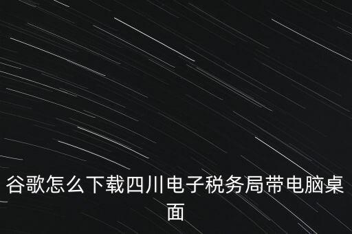 谷歌怎么下載四川電子稅務局帶電腦桌面