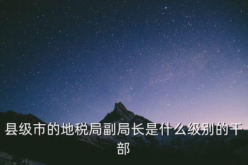 縣地稅局長是什么級別，縣級市的地稅局副局長是什么級別的干部