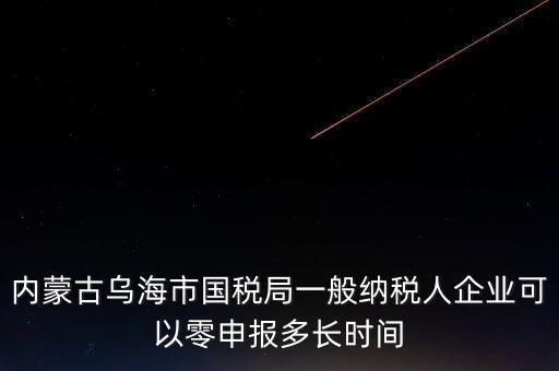 內蒙古什么時間報稅，內蒙古烏海市國稅局一般納稅人企業(yè)可以零申報多長時間