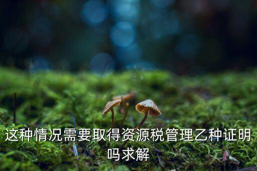 資源稅乙種證明是什么，混凝土公司購買砂石需要開具資源稅乙種證明嗎
