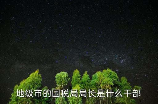 福州國稅局長什么級別，地級市的國稅局局長是什么干部