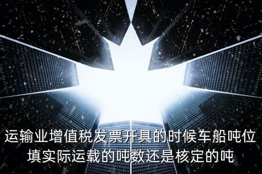 運(yùn)輸業(yè)增值稅發(fā)票開(kāi)具的時(shí)候車船噸位填實(shí)際運(yùn)載的噸數(shù)還是核定的噸