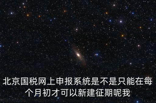 北京7月征期都需要報什么，北京國稅網上申報系統(tǒng)是不是只能在每個月初才可以新建征期呢我