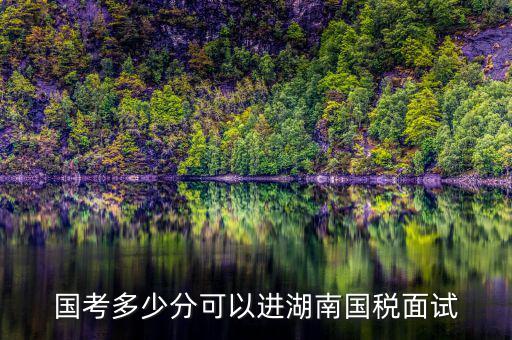 湖南國稅什么時候入職，國考多少分可以進(jìn)湖南國稅面試