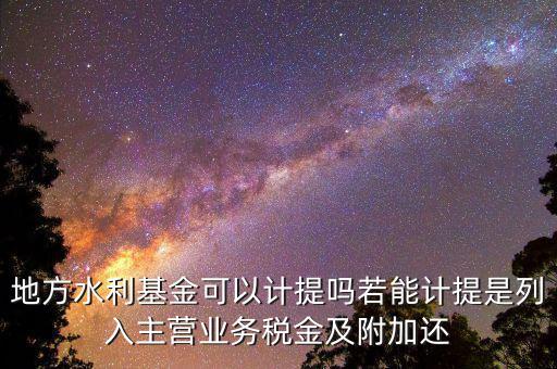 計(jì)提水利基金是什么，地方水利基金可以計(jì)提嗎若能計(jì)提是列入主營業(yè)務(wù)稅金及附加還