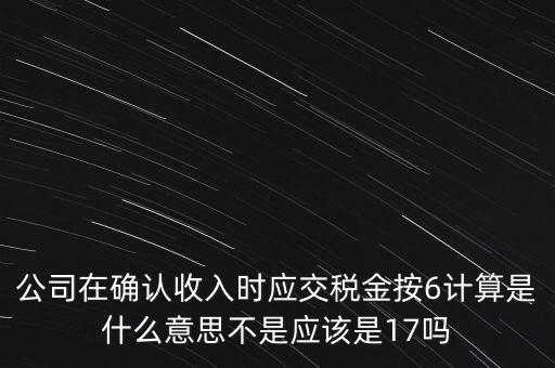 公司在確認(rèn)收入時應(yīng)交稅金按6計算是什么意思不是應(yīng)該是17嗎