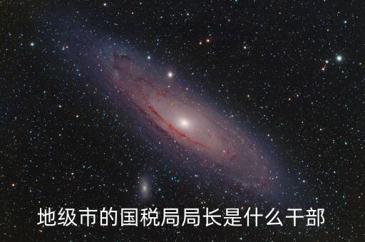 高開區(qū)地稅局長什么級別，區(qū)里的地稅局局長是什么級別