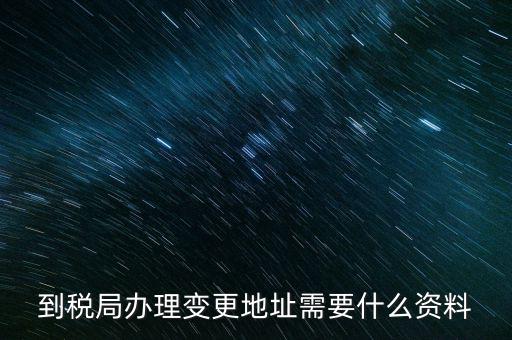 地址變更國稅變更需要什么，到稅局辦理變更地址需要什么資料
