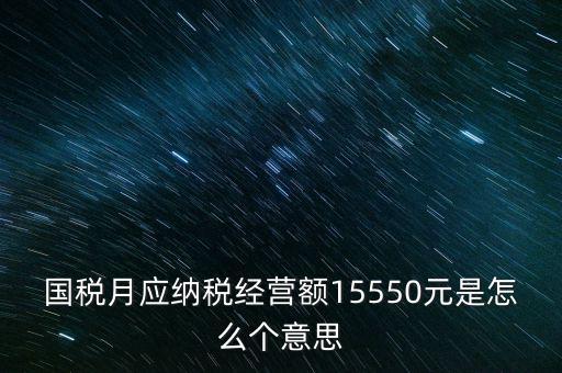 月應納稅經營額是什么，國稅月應納稅經營額15550元是怎么個意思