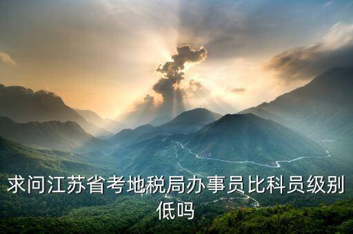 江蘇省地稅局什么級別，求問江蘇省考地稅局辦事員比科員級別低嗎