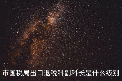 國稅副科長什么級別，市國稅局出口退稅科副科長是什么級別