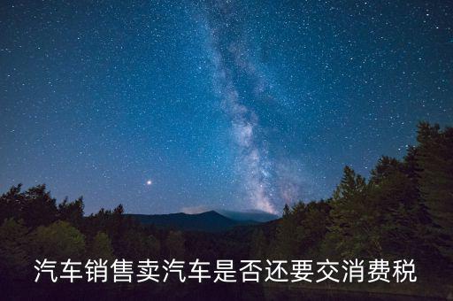 銷售小汽車交什么稅嗎，汽車銷售賣汽車是否還要交消費稅