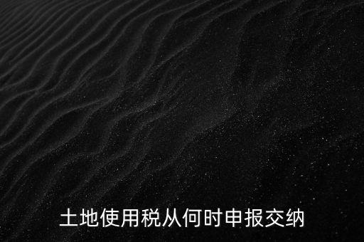 北京市土地使用稅什么時(shí)間申報(bào)，土地使用稅從何時(shí)申報(bào)交納