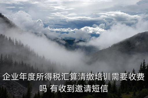 所得稅匯算培訓(xùn)有什么用，企業(yè)年度所得稅匯算清繳培訓(xùn)需要收費(fèi)嗎 有收到邀請短信