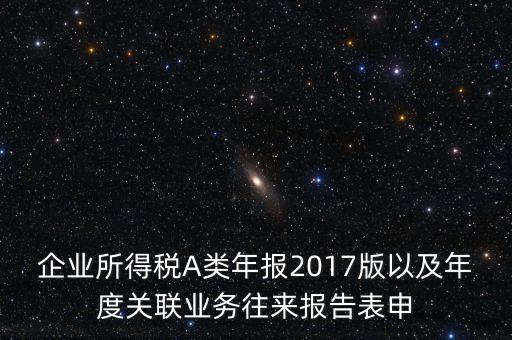 企業(yè)所得稅A類年報(bào)2017版以及年度關(guān)聯(lián)業(yè)務(wù)往來(lái)報(bào)告表申