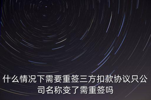 什么變更需要重簽三方協(xié)議，什么情況下需要重簽三方扣款協(xié)議只公司名稱變了需重簽嗎