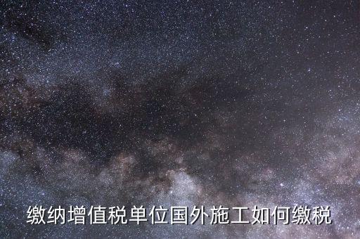 工程施工增值稅如何交，繳納增值稅單位國外施工如何繳稅