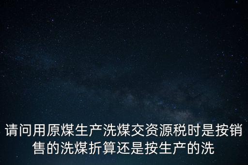 洗選煤折算率如何計算，請問用原煤生產(chǎn)洗煤交資源稅時是按銷售的洗煤折算還是按生產(chǎn)的洗