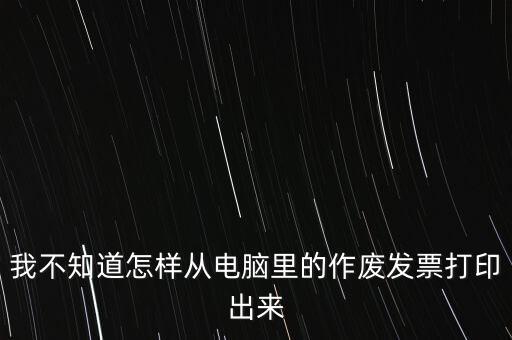作廢發(fā)票如何打印，我不知道怎樣從電腦里的作廢發(fā)票打印出來