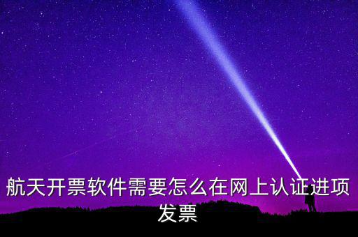 航天盤如何勾選認(rèn)證，航天開票軟件需要怎么在網(wǎng)上認(rèn)證進(jìn)項(xiàng)發(fā)票