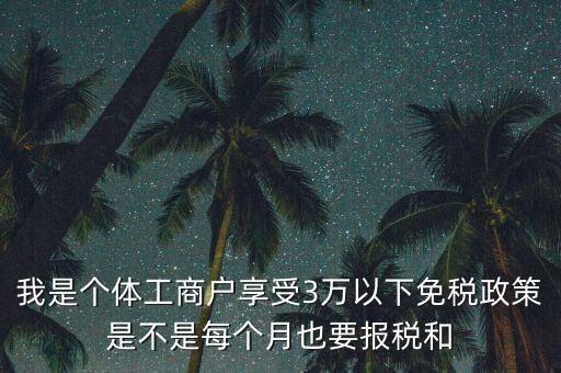 3萬以下免稅如何處理，我是個(gè)體工商戶享受3萬以下免稅政策是不是每個(gè)月也要報(bào)稅和