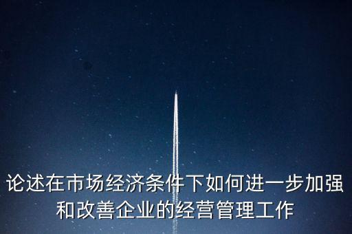 論述在市場經濟條件下如何進一步加強和改善企業(yè)的經營管理工作