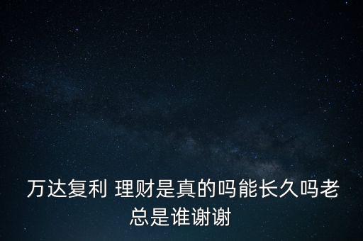  萬達復利 理財是真的嗎能長久嗎老總是誰謝謝