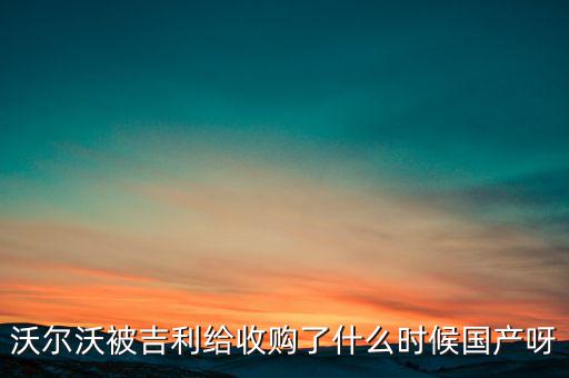 長安沃爾沃什么時候合資到期，沃爾沃被吉利給收購了什么時候國產(chǎn)呀