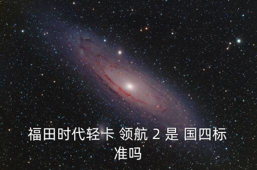 怎么查輕卡是國四的,福田時(shí)代輕卡 2 不是國四標(biāo)配!