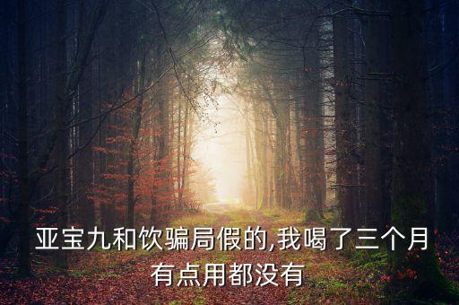  亞寶九和飲騙局假的,我喝了三個(gè)月有點(diǎn)用都沒有