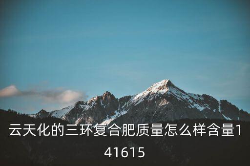 云天化大小三環(huán)是什么意思，云天化的三環(huán)復(fù)合肥質(zhì)量怎么樣含量141615