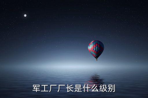 川維廠長(zhǎng)什么級(jí)別，軍工廠廠長(zhǎng)是什么級(jí)別