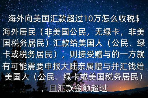海外向美國匯款超過10萬怎么收稅$海外居民（非美國公民，無綠卡，非美國稅務(wù)居民）匯款給美國人（公民、綠卡或稅務(wù)居民），則接受贈與的一方就有可能需要申報大陸親屬贈與并匯錢給美國人（公民、綠卡或美國稅務(wù)居民），且匯款金額超過