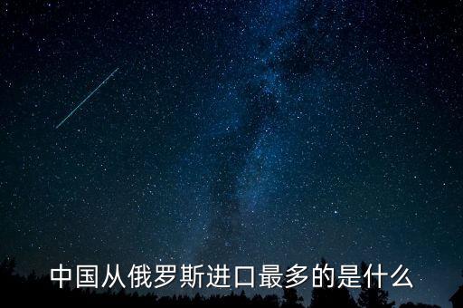 中國從俄羅斯進口什么，中國從俄羅斯進口最多的是什么