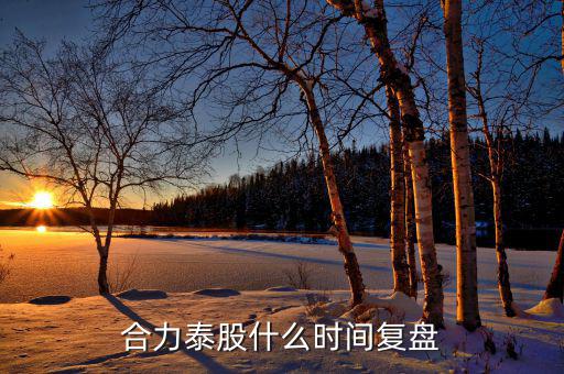 000622什么時(shí)候復(fù)盤，合力泰股什么時(shí)間復(fù)盤