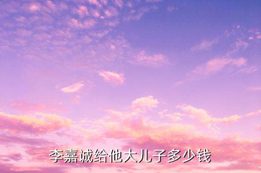 李嘉誠財產(chǎn)為什么給兒子，李嘉誠給他大兒子多少錢