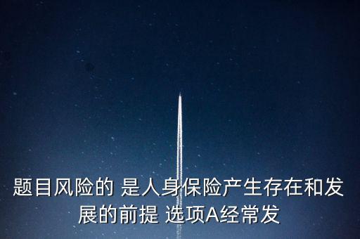 風險的什么是人身保險產(chǎn)生，題目風險的 是人身保險產(chǎn)生存在和發(fā)展的前提 選項A經(jīng)常發(fā)