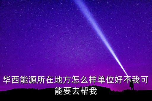 華西能源屬于什么地區(qū)，華西能源所在地方怎么樣單位好不我可能要去幫我