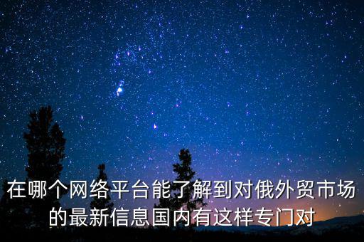 在哪個(gè)網(wǎng)絡(luò)平臺(tái)能了解到對(duì)俄外貿(mào)市場的最新信息國內(nèi)有這樣專門對(duì)