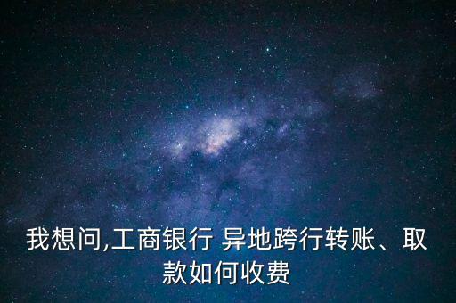 我想問,工商銀行 異地跨行轉(zhuǎn)賬、取款如何收費(fèi)