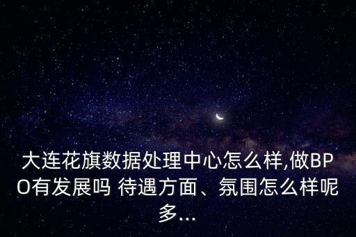 大連花旗數據處理中心怎么樣,做BPO有發(fā)展嗎 待遇方面、氛圍怎么樣呢多...