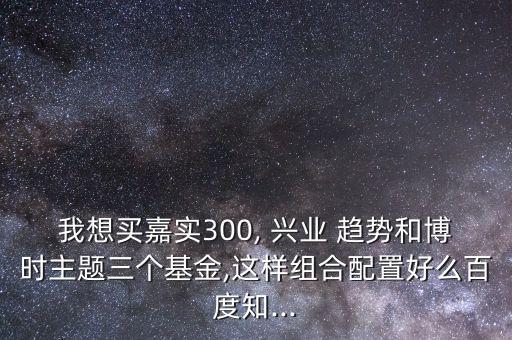 我想買嘉實(shí)300, 興業(yè) 趨勢和博時主題三個基金,這樣組合配置好么百度知...