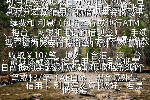 信用卡 利息怎么算$您好，若是 招商銀行 信用卡， 信用卡可以最低還款，可以取現，相應 利息介紹如下：最低還款額是指 信用卡每月最低需償還的金額，顯示在 信用卡當月賬單上若您不能一次性還清，可在最后繳款日前按時還足最低還款額，不會影響個人信用，但無法享受免息還款期，當期所有消費從記賬日開始計收 利息，日息萬分之五 信用卡預借現金會收取手續(xù)費和 利息（包括本行或他行ATM、柜臺、網銀和電話預借現金）：手續(xù)費：境內人民幣按每筆1%計算，最低收?。?0/筆，境外（含港、澳、臺）按每筆3%計算，最低收?。?0/筆或$3/筆（AE白金、黑金境外最低每筆