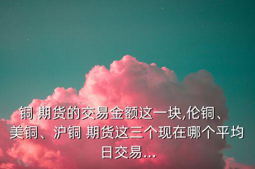 銅 期貨的交易金額這一塊,倫銅、 美銅、滬銅 期貨這三個(gè)現(xiàn)在哪個(gè)平均日交易...