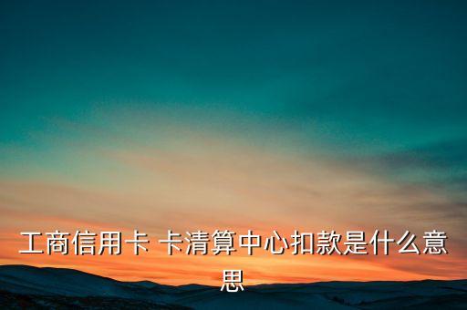 卡清算中心是什么意思，工商信用卡 卡清算中心扣款是什么意思
