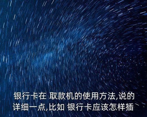  銀行卡在 取款機(jī)的使用方法,說(shuō)的詳細(xì)一點(diǎn),比如 銀行卡應(yīng)該怎樣插