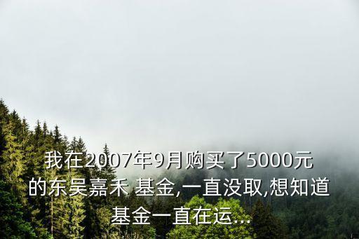 我在2007年9月購買了5000元的東吳嘉禾 基金,一直沒取,想知道 基金一直在運(yùn)...
